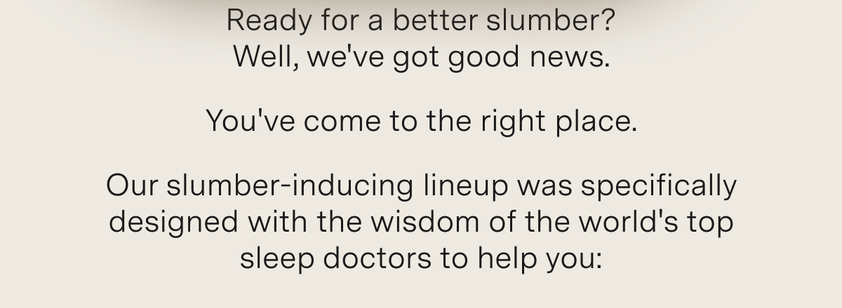 Ready for a better slumber? Well, we've got good news.  You've come to the right place.   Our slumber-inducing lineup was specifically designed with the wisdom of the world's top sleep doctors to help you: