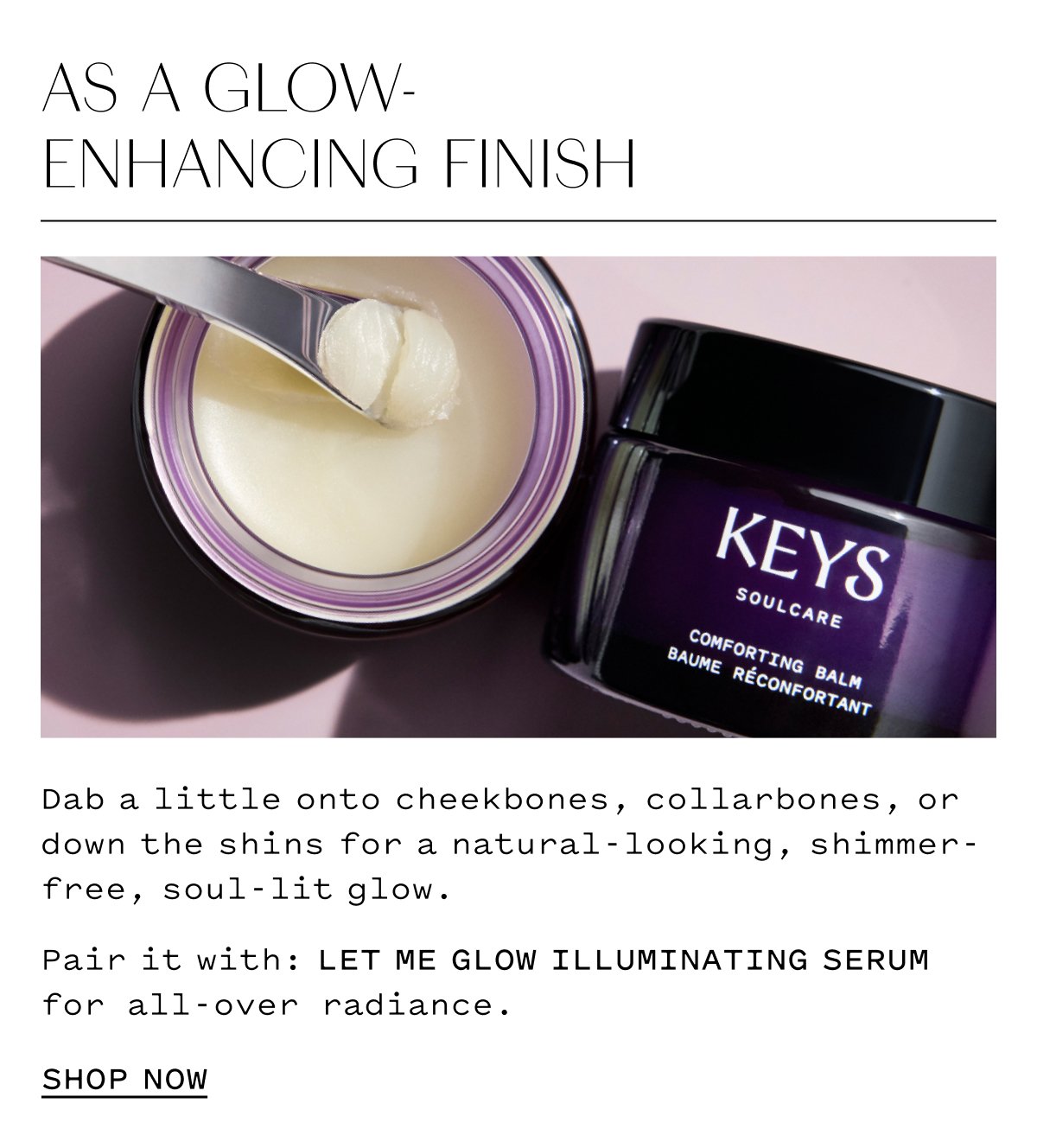 AS A GLOW- ENHANCING FINISH   Dab a little onto cheekbones, collarbones, or shimmer-down the shins for a natural-looking, free, soul-lit glow. Pair it with: LET ME GLOW ILLUMINATING SERUM for all-over radiance. SHOP NOW