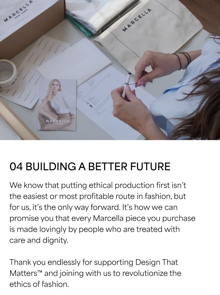04 BUILDING A BETTER FUTURE  We know that putting ethical production first isn’t the easiest or most profitable route in fashion, but for us, it’s the only way forward. It’s how we can promise you that every Marcella piece you purchase is made lovingly by people who are treated with care and dignity. Thank you endlessly for supporting Design That Matters™ and joining with us to revolutionize the ethics of fashion.