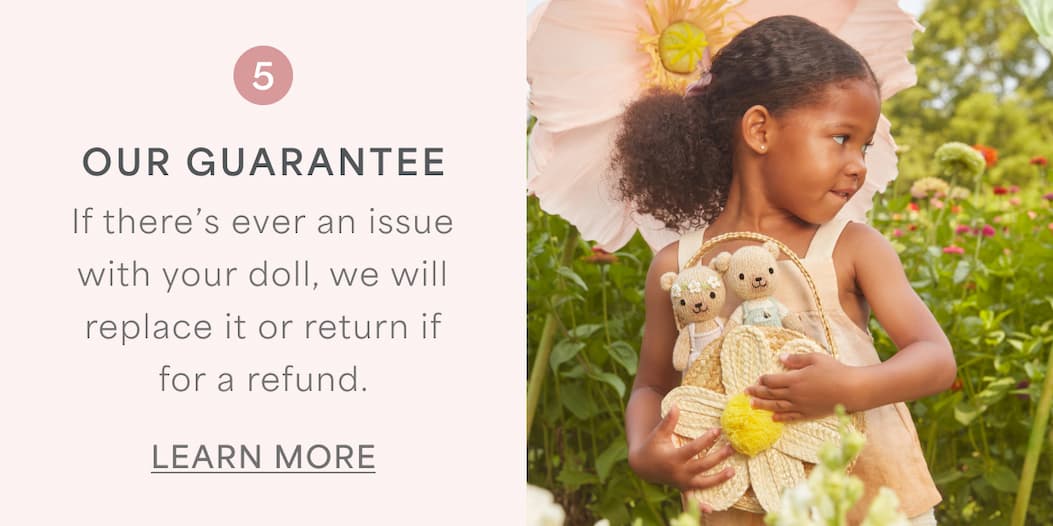OUR GUARANTEE l If there's ever an issue with your doll, we will replace or return it for a refund. l LEARN MORE