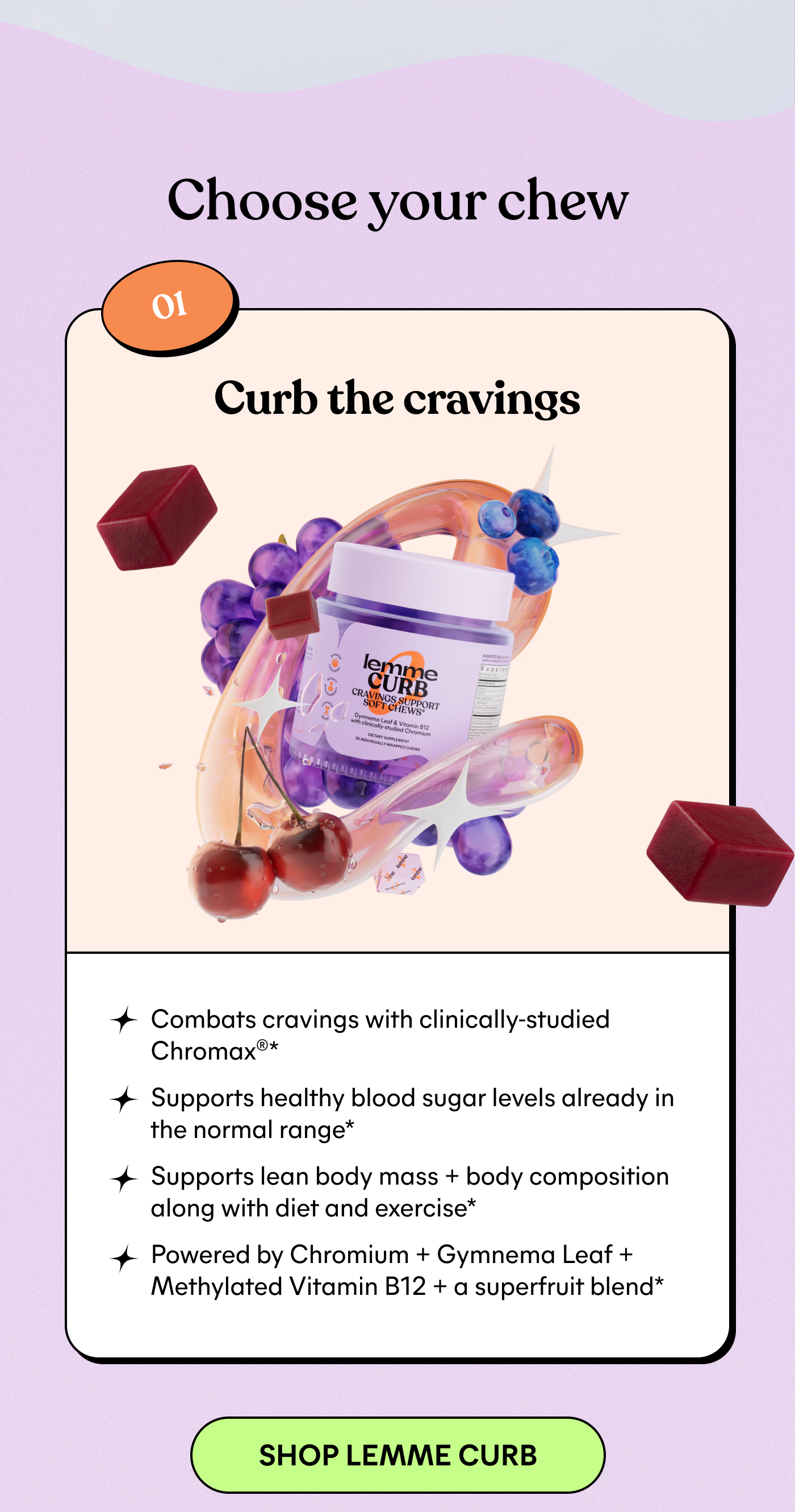 Choose your chew  01 Curb the cravings Combats cravings with clinically-studied Chromax™* Supports healthy blood sugar levels already in the normal range* Supports lean body mass + body composition along with diet and exercise* Powered by Chromium + Gymnema Leaf + Methylated Vitamin B12 + a superfruit blend*  -- SHOP LEMME CURB