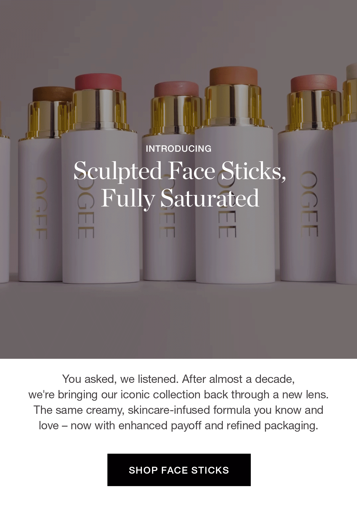 Introducing Sculpted Face Sticks, Fully Saturated | You asked, we listened. After almost a decade, we're bringing our iconic collection back through a new lens. The same creamy, skincare-infused formula you know and love – now with enhanced payoff and refined packaging.