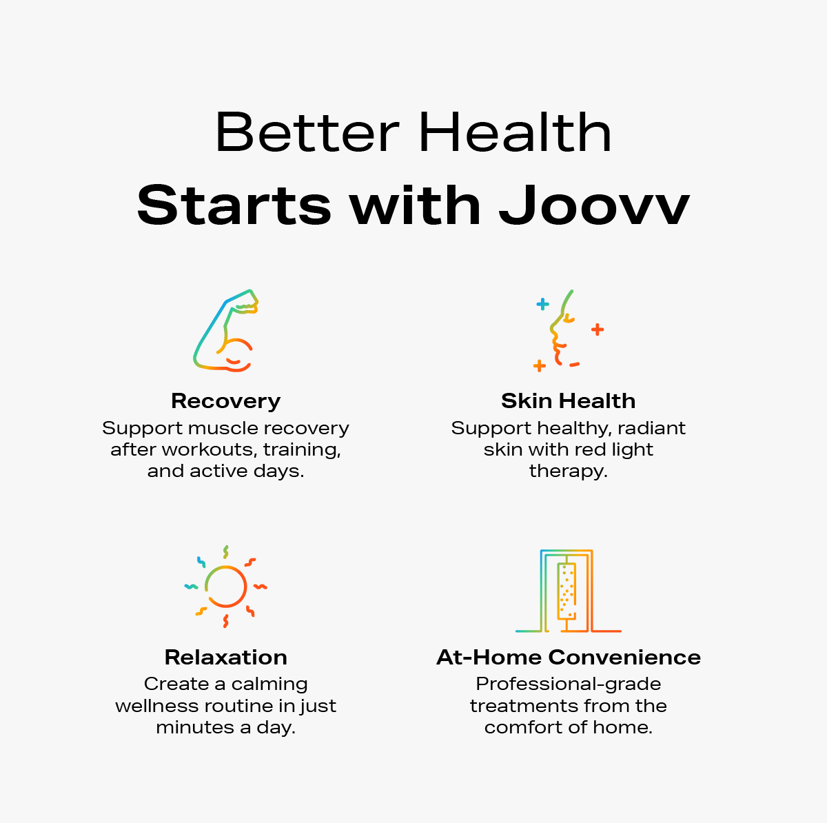 Better health starts with Joovv - Recovery, skin health, relaxation, at-home convenience. All with Joovv red light therapy devices.