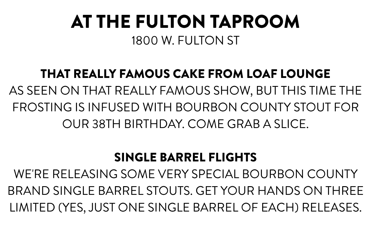 AT THE FULTON TAPROOM1800 W. FULTON ST THAT REALLY FAMOUS CAKE FROM LOAF LOUNGEAS SEEN ON THAT REALLY FAMOUS SHOW, BUT THIS TIME THE FROSTING IS INFUSED WITH BOURBON COUNTY STOUT FOR OUR 38TH BIRTHDAY. COME GRAB A SLICE. SINGLE BARREL FLIGHTSwe're releasing some very special Bourbon County Brand Single Barrel Stouts. get your hands on three limited (yes, just one single barrel OF EACH) releases.