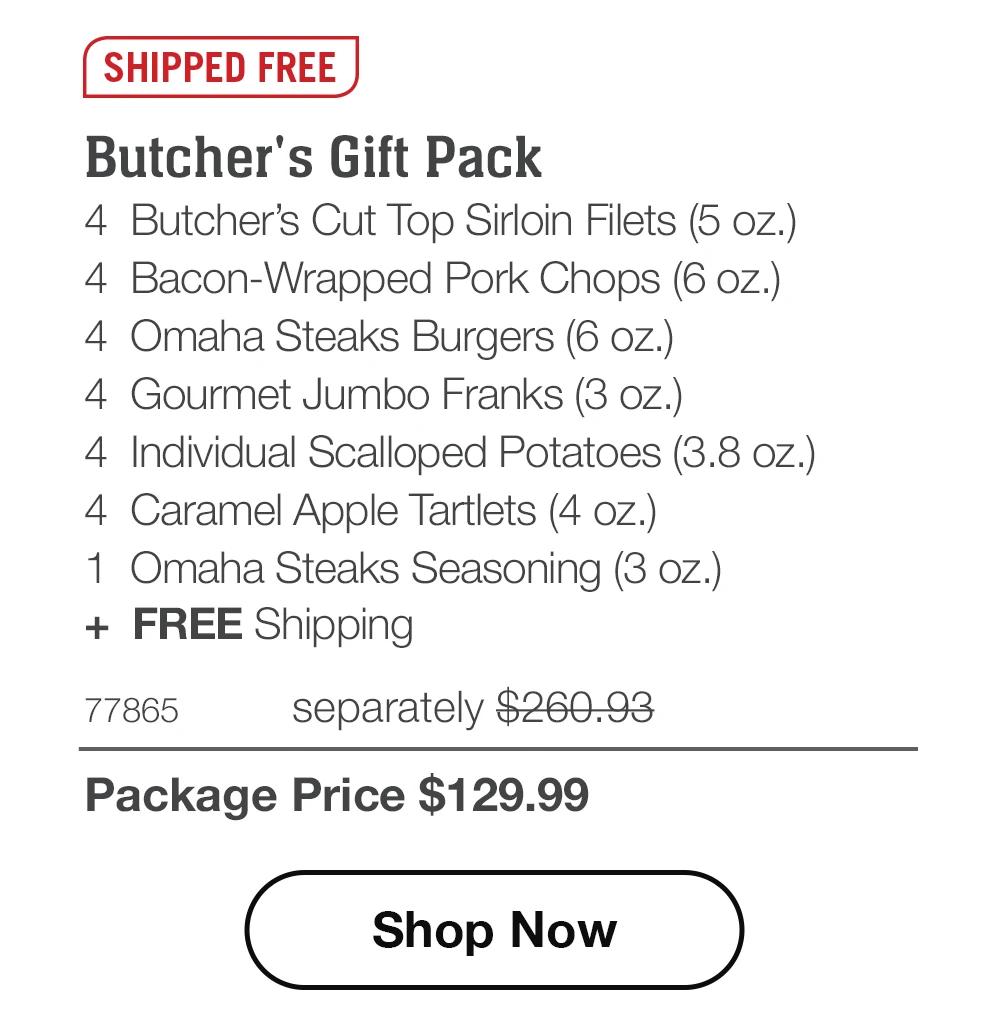 SHIPPED FREE
Butcher's Gift Pack
4 Butcher's Cut Top Sirloin Filets (5 oz.)
4 Bacon-Wrapped Pork Chops (6 oz.)
4 Omaha Steaks Burgers (6 oz.)
4 Gourmet Jumbo Franks (3 oz.)
4 Individual Scalloped Potatoes (3.8 oz.)
4 Caramel Apple Tartlets (4 oz.)
1 Omaha Steaks Seasoning (3 oz.)
+ FREE Shipping
77865
separately $260.93
Package Price $129.99
Shop Now
