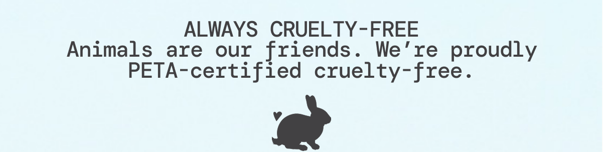 ALWAYS CRUELTY-FREE Animals are our friends. We’re proudly PETA-certified cruelty-free.