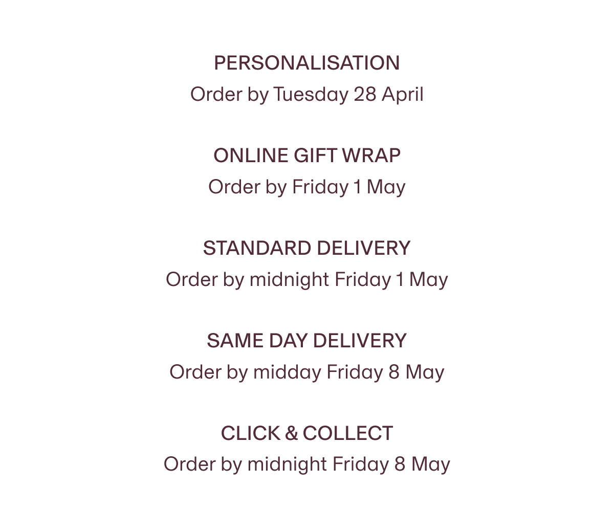 Personalisation Order by Tuesday 28 April | Online Gift Wrap Order by Friday 1 May | STANDARD DELIVERY Order by midnight Friday 1 May | Same day delivery Order by midday Friday 8 May | Click & Collect Order by midnight Friday 8 May