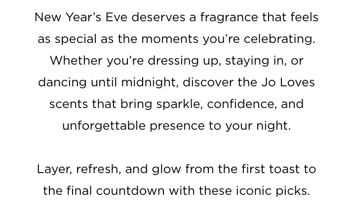 New Year’s Eve deserves a fragrance that feels as special as the moments you’re celebrating. Whether you’re dressing up, staying in, or dancing until midnight, discover the Jo Loves scents that bring sparkle, confidence, and unforgettable presence to your night. Layer, refresh, and glow from the first toast to the final countdown with these iconic picks.