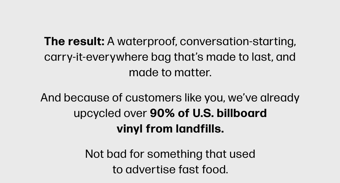 The result: A waterproof, conversation-starting, carry-it-everywhere bag that’s made to last, and made to matter. And because of customers like you, we’ve already upcycled over 90% of U.S. billboard vinyl from landfills. Not bad for something that used to advertise fast food.