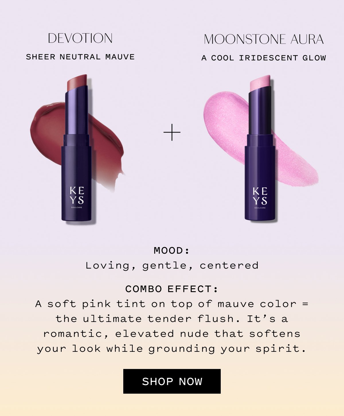 DEVOTION Sheer Neutral Mauve  MOONSTONE AURA A Cool Iridescent Glow  MOOD: Loving, content, centered  COMBO EFFECT: A soft pink tint on top of mauve color — the ultimate tender flush. It’s a romantic, elevated nude that softens your look while grounding your spirit.  SHOP NOW