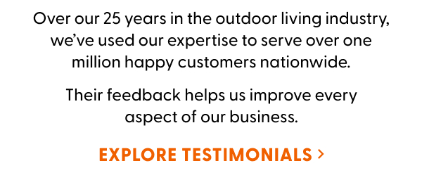 Over our 25 years in the outdoor living industry, we’ve used our expertise to serve over one million happy customers nationwide. Their feedback helps us improve every aspect of our business. EXPLORE TESTIMONIALS