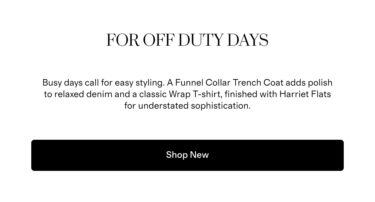 For Off Duty Days | Busy days call for easy styling. A Funnel Collar Trench Coat adds polish to relaxed denim and a classic Wrap T-shirt, finished with Harriet Flats for understated sophistication. | Shop New