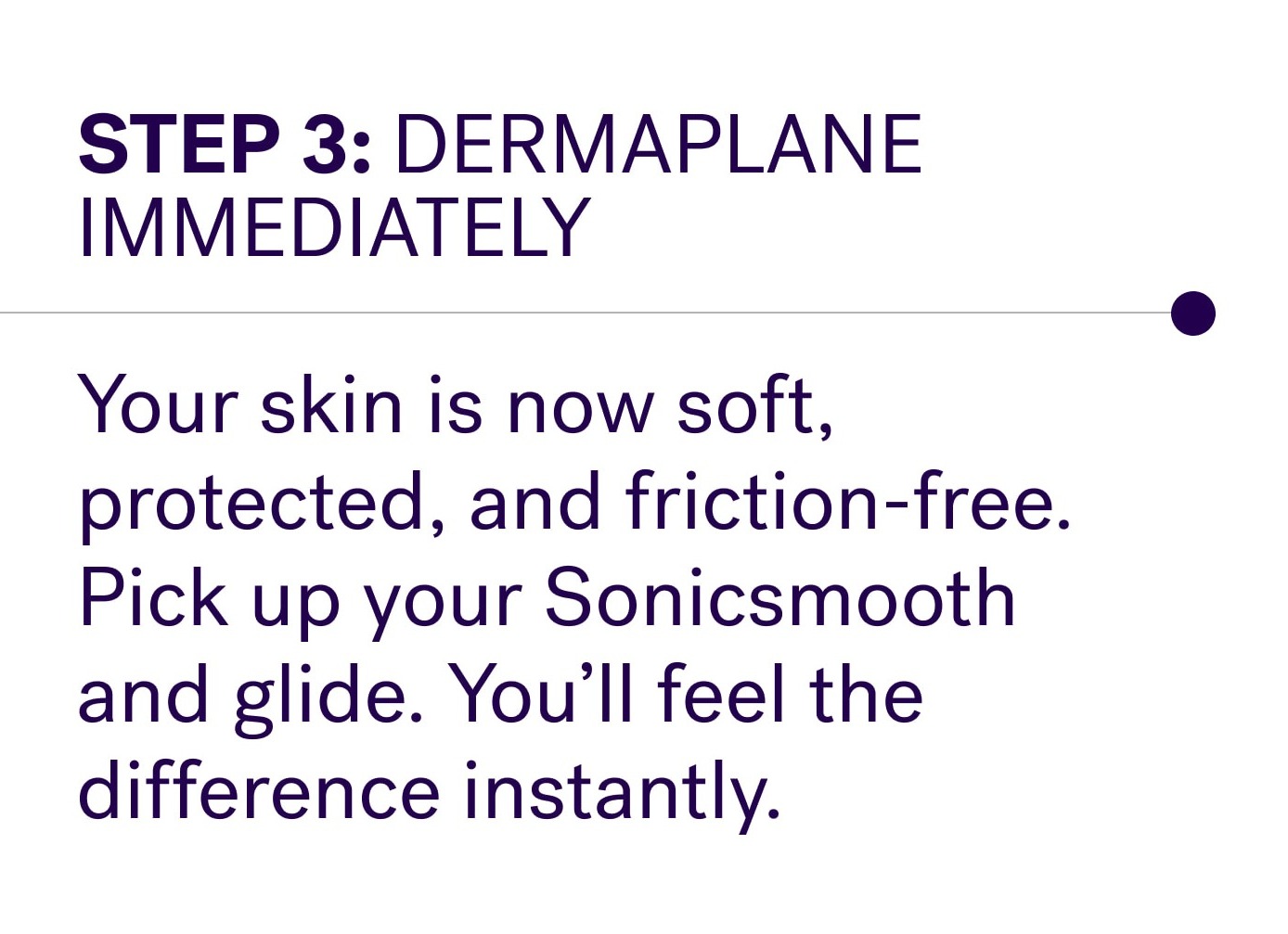 Step 3: Dermaplane immediately Your skin is now soft, protected, and friction-free. Pick up your Sonicsmooth and glide. You’ll feel the difference instantly.