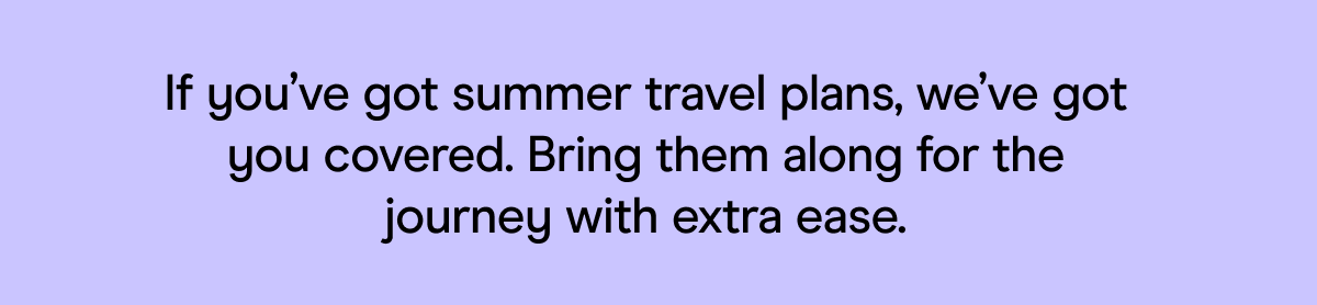 If you’ve got summer travel plans, we’ve got you covered. Bring them along for the journey with extra ease.