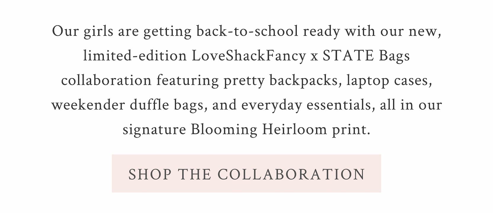 Our girls are getting back-to-school ready with our new, limited-edition LoveShackFancy x STATE Bags collaboration featuring pretty backpacks, laptop cases, weekender duffle bags, and everyday essentials, all in our signature Blooming Heirloom print.  <SHOP THE COLLABORATION>