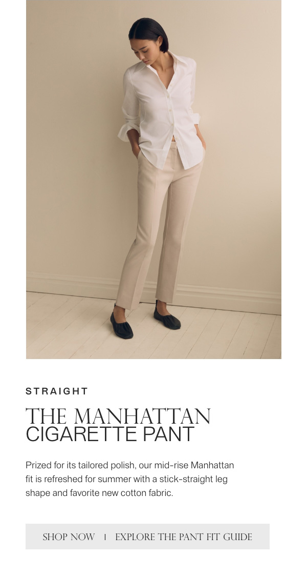 STRAIGHT - THE MANHATTAN CIGARETTE PANT - Prized for its tailored polish, our mid-rise Manhattan fit is refreshed for summer with a stick-straight leg shape and favorite new cotton fabric. - [SHOP NOW] - [EXPLORE THE PANT FIT GUIDE]