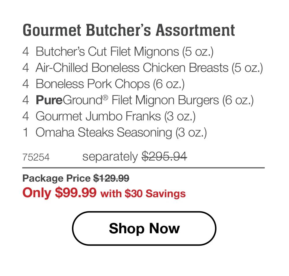 Gourmet Butcher’s Assortment - 4  Butcher’s Cut Filet Mignons (5 oz.) - 4  Air-Chilled Boneless Chicken Breasts (5 oz.) - 4  Boneless Pork Chops (6 oz.) - 4  PureGround® Filet Mignon Burgers (6 oz.) - 4  Gourmet Jumbo Franks (3 oz.) - 1  Omaha Steaks Seasoning (3 oz.) - 75254	separately $295.94 | Package Price $129.99 | Only $99.99 with $30 Savings