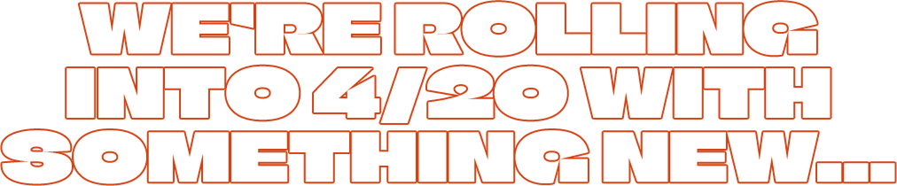 WE'RE ROLLING INTO 4/20 WITH SOMETHING NEW...