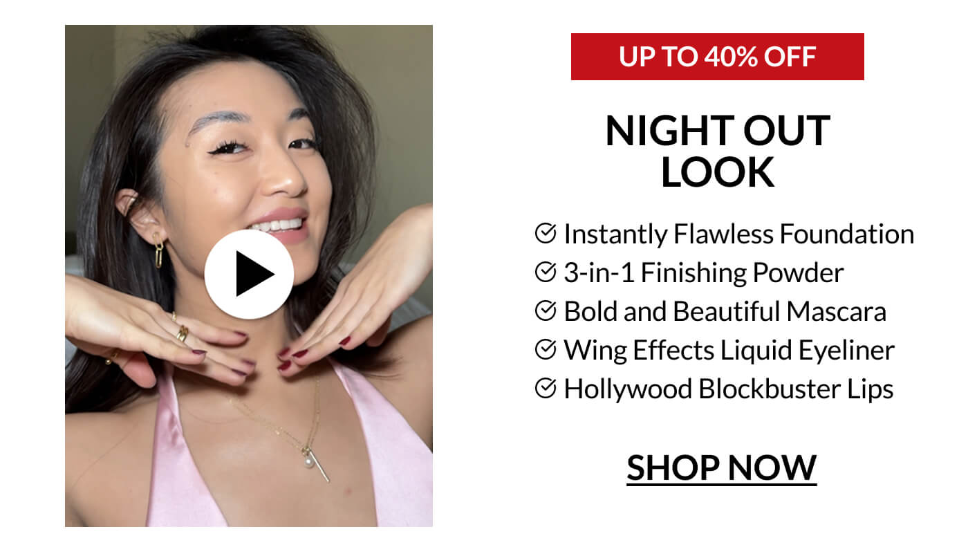 UP TO 40% OFF NIGHT OUT LOOK Instantly Flawless Foundation 3-in-1 Finishing Powder Bold and Beautiful Mascara Wing Effects Liquid Eyeliner Hollywood Blockbuster Lips SHOP NOW