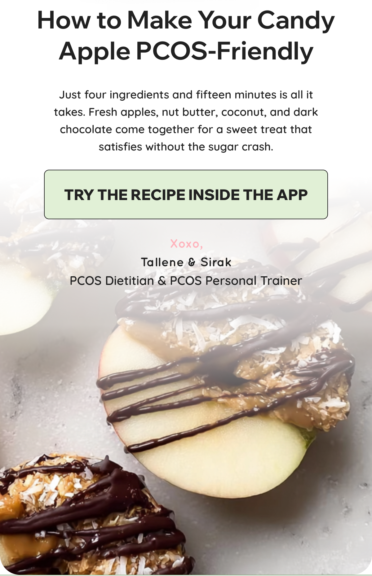 How to Make Your Candy Apple PCOS-Friendly Just four ingredients and fifteen minutes is all it takes. Fresh apples, nut butter, coconut, and dark chocolate come together for a sweet treat that satisfies without the sugar crash.    CTA: TRY THE RECIPE INSIDE THE APP    Xoxo,  Tallene & Sirak  PCOS Dietitian & PCOS Personal Trainer