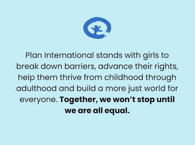 Plan International stands with girls to break down barriers, advance their rights, help them thrive from childhood through adulthood and build a more just world for everyone. Together, we won’t stop until we are all equal. 