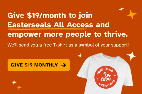 Give $19/month to join Easterseals All Access and empower more people to thrive. We&rsquo;ll send you a free T-shirt as a symbol of your support!
[GIVE $19 MONTHLY &rarr;]