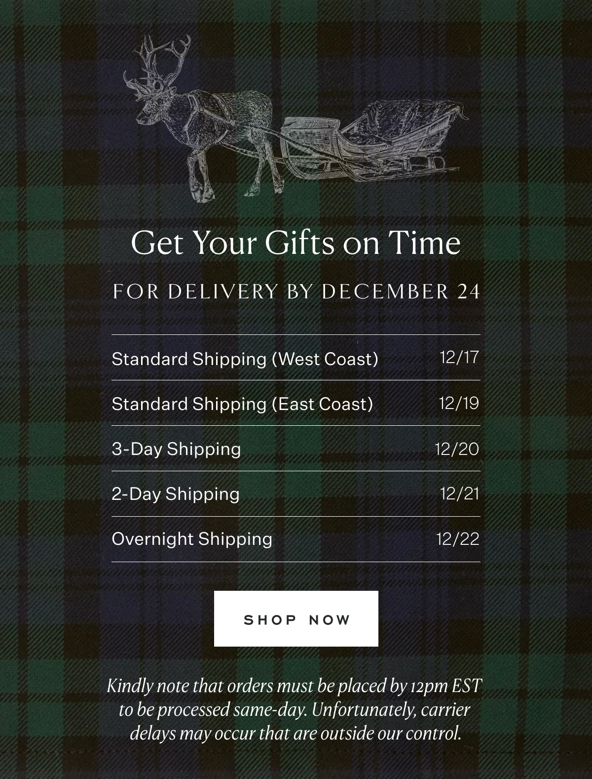 Get Your Gifts on Time. For delivery by December 24. Standard Shipping (West Coast) 12/17. Standard Shipping (East Coast) 12/19. 3-Day Shipping 12/20. 2-Day Shipping 12/21. Overnight Shipping 12/22. Shop Now. Kindly note that orders must be placed by 12pm EST to be processed same-day. Unfortunately, carrier delays may occur that are outside our control.