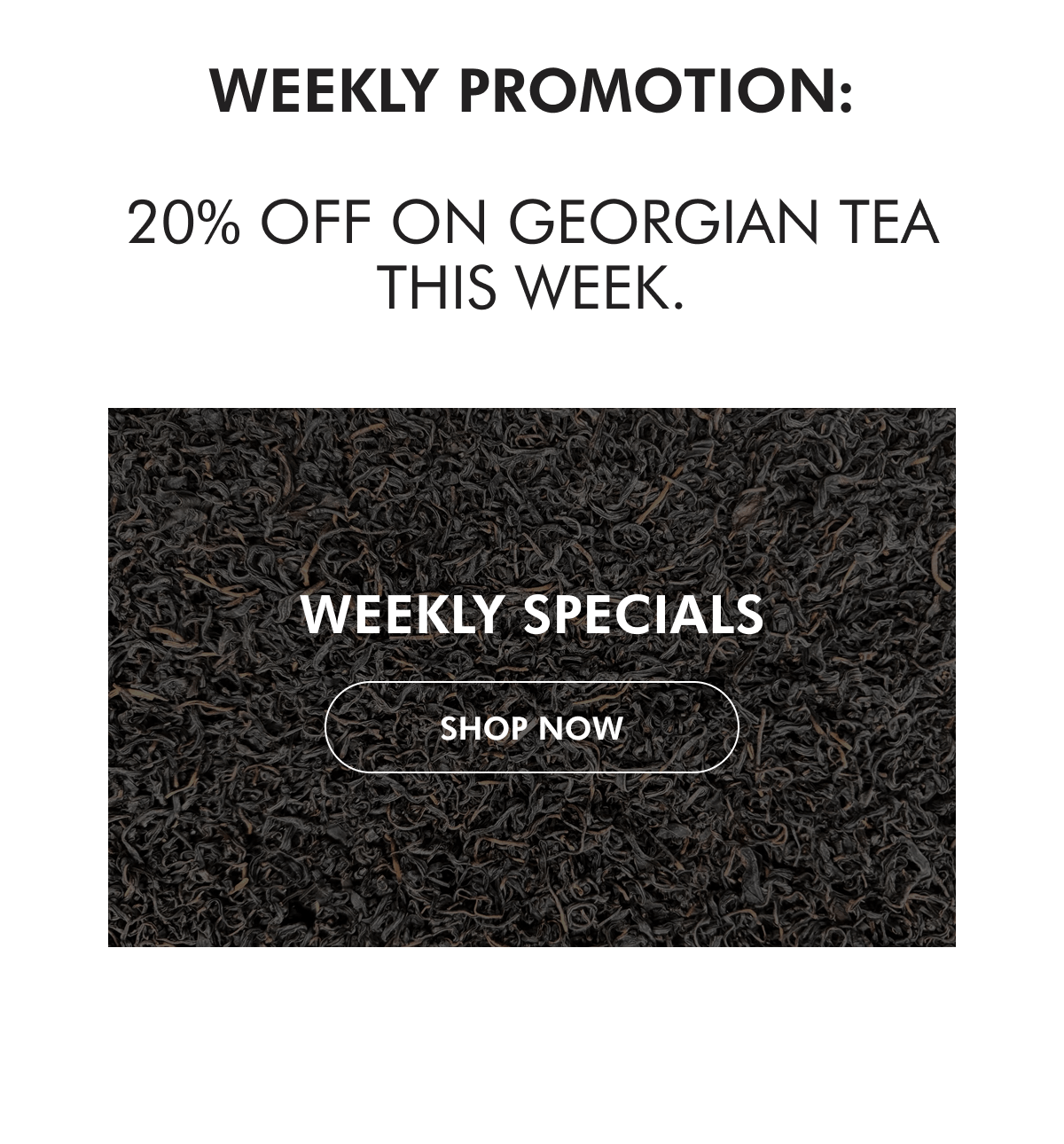 WEEKLY PROMOTION:  20% off on Georgian tea this week. WEEKLY SPECIALS SHOP NoW