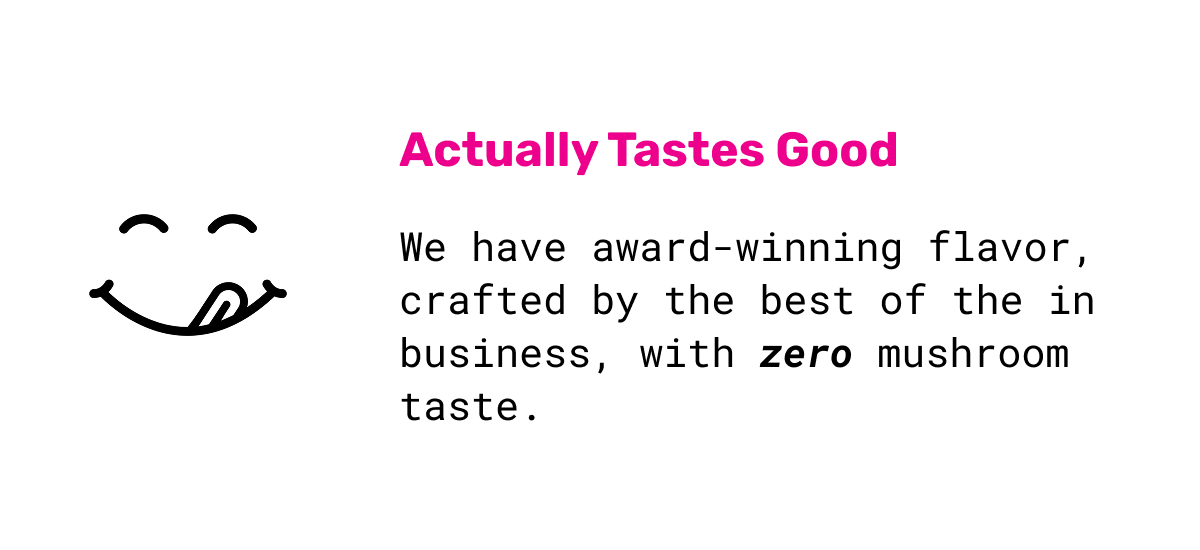 Actually Tastes Good: We have award-winning flavor, crafted by the best of the in business, with zero mushroom taste.