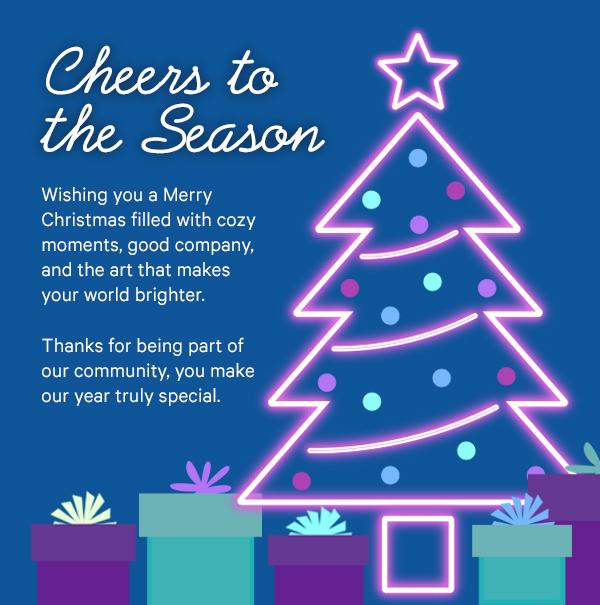 Cheers to the Season: Wishing you a Merry Christmas filled with cozy moments, good company, and the art that makes your world brighter. Thanks for being part of our community, you make our year truly special.