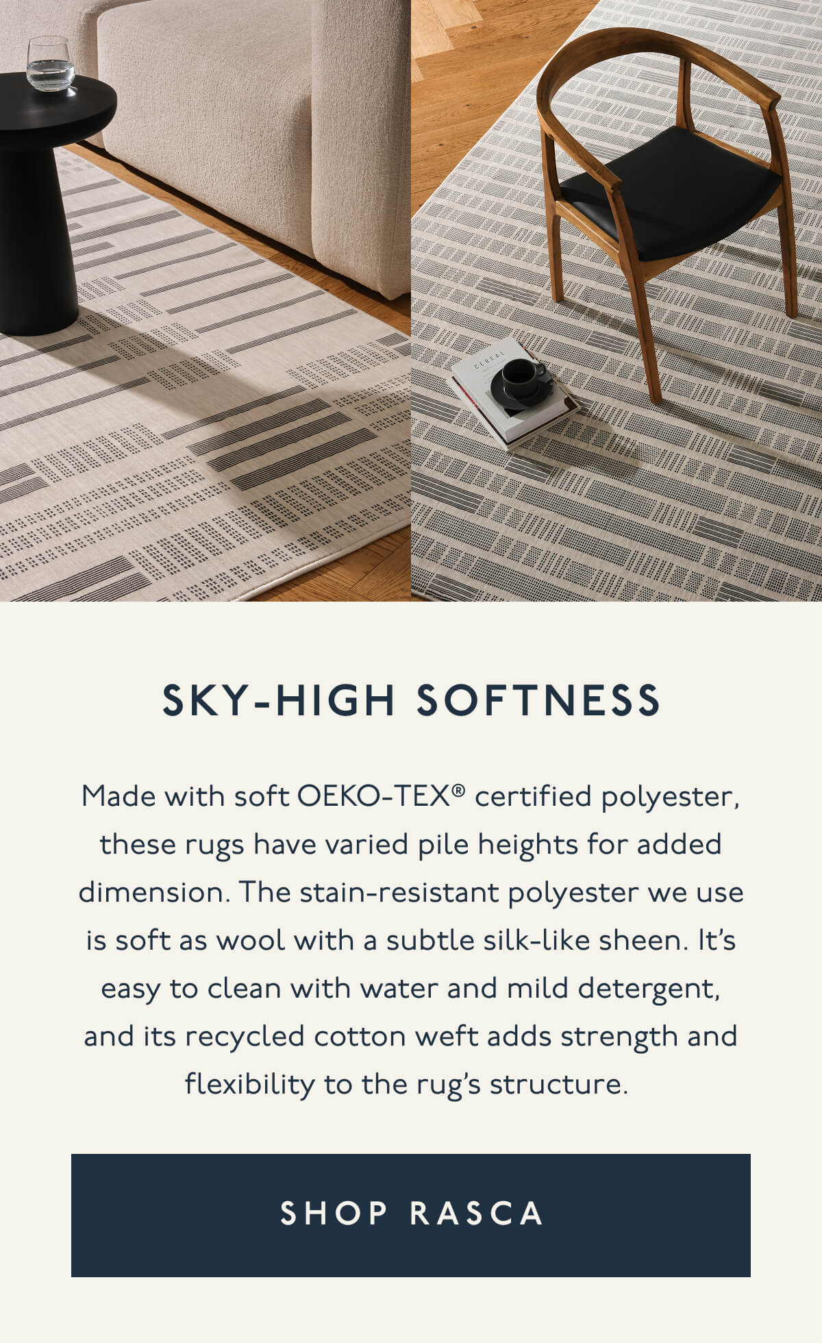 SKY-HIGH SOFTNESS | Made with soft OEKO-TEX® certified polyester, these rugs have varied pile heights for added dimension. The stain-resistant polyester we use is soft as wool with a subtle silk-like sheen. It’s easy to clean with water and mild detergent, and its recycled cotton weft adds strength and flexibility to the rug’s structure. | [ SHOP RASCA ]