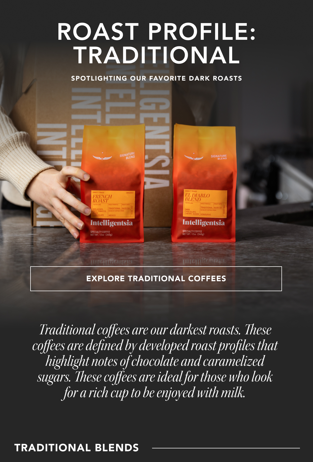 Roast Profile: Traditional. Spotlighting our favorite dark roasts | EXPLORE TRADITIONAL COFFEES | Traditional coffees are our darkest roasts. These coffees are defined by developed roast profiles that highlight notes of chocolate and caramelized sugars. These coffees are ideal for those who look for a rich cup to be enjoyed with milk. Traditional Blends: 