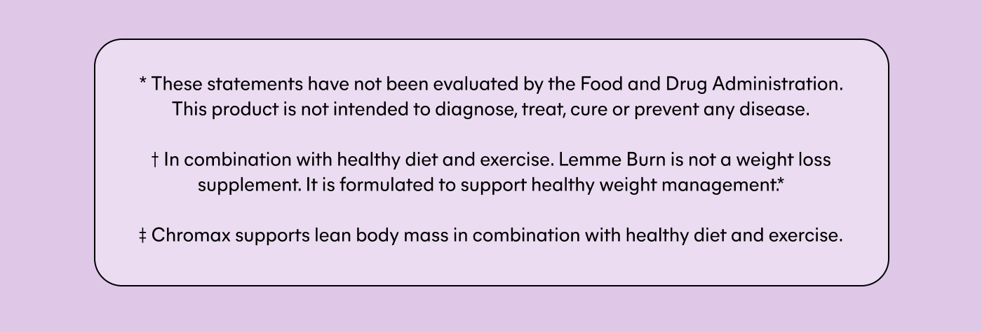 * These statements have not been evaluated by the Food and Drug Administration. This product is not intended to diagnose, treat, cure or prevent any disease. † In combination with healthy diet and exercise. Lemme Burn is not a weight loss supplement. It is formulated to support healthy weight management.* ‡ Chromax supports lean body mass in combination with healthy diet and exercise.
