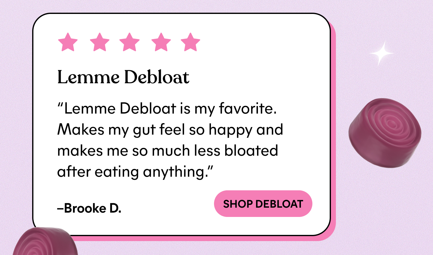 Lemme Debloat "Lemme Debloat is my favorite. Makes my gut feel so happy and makes me so much less bloated after eating anything."  — Brooke D. -- SHOP DEBLOAT