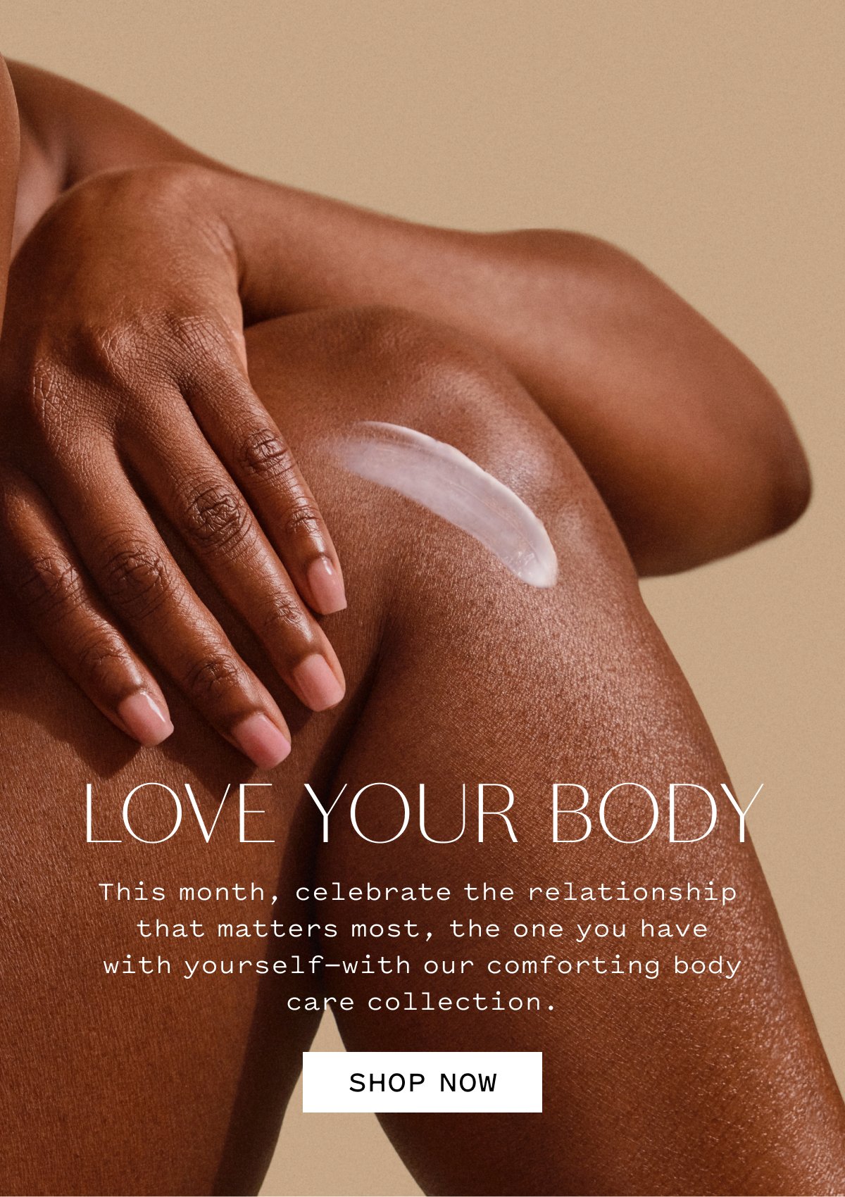 LOVE YOUR BODY  This month, celebrate the relationship that matters most: the one you have with yourself—with our comforting body care collection.  SHOP NOW
