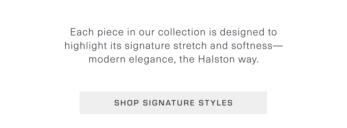 Each piece in our collection is designed to highlight its signature stretch and softness—modern elegance, the Halston way. Shop Signature Styles