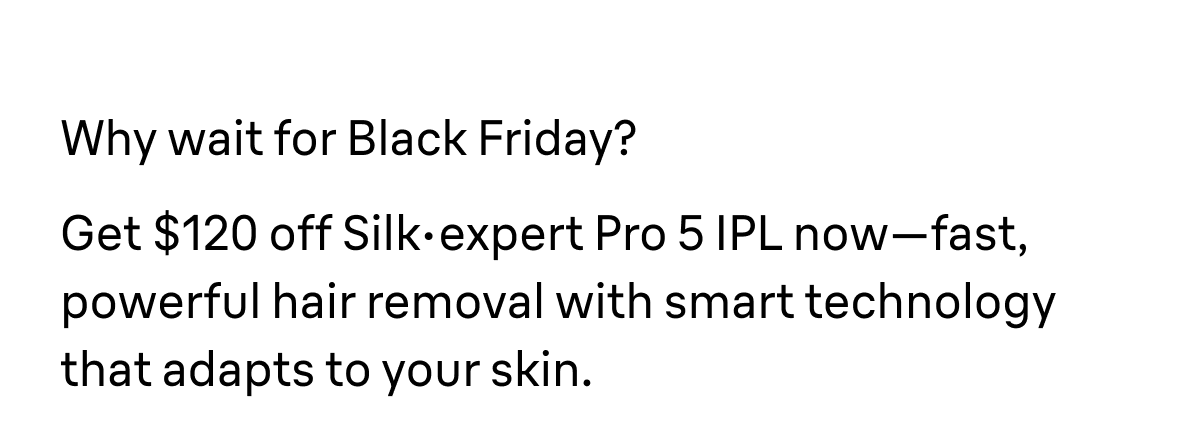Why wait for Black Friday? Get $120 off Silk·expert Pro 5 IPL now—fast, powerful hair removal with smart technology that adapts to your skin.