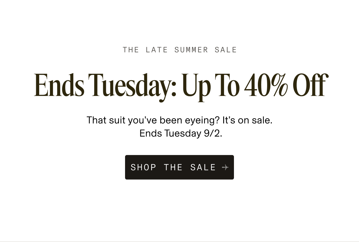 The Late Summer Sale. Ends Tuesday: Up To 40% Off. That suit you’ve been eyeing? It’s on sale. Ends Tuesday 9/2. Button: Shop The Sale.