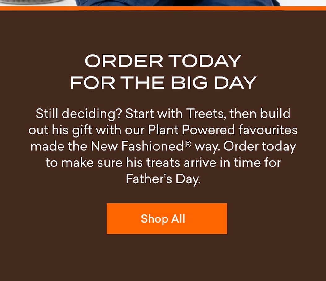 Order today for the big day. Still deciding? Start with Treets, then build out his gift with our Plant Powered favourites made the New Fashioned® way. Order today to make sure his treats arrive in time for Father’s Day.