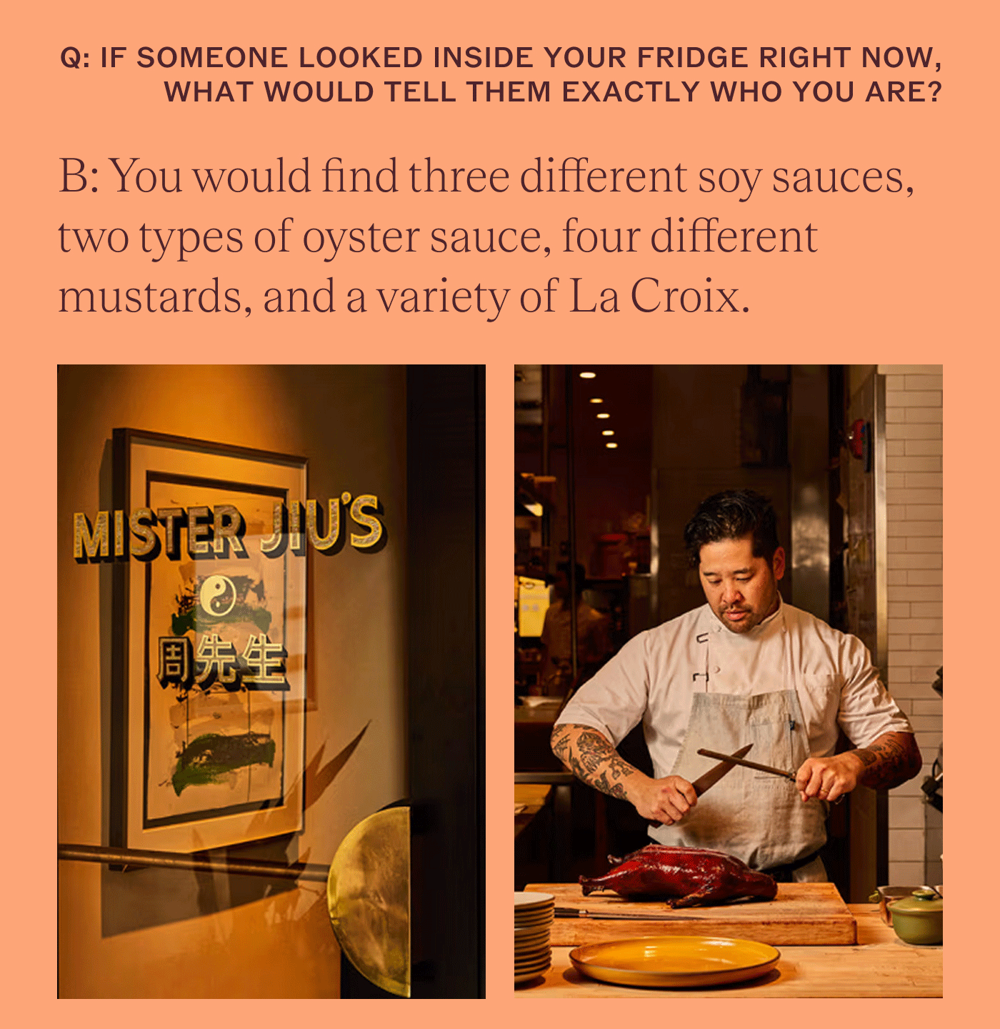 If someone looked inside your fridge right now, what would tell them exactly who you are? You would find three different soy sauces, two types of oyster sauce, four different mustards, and a variety of La Croix.