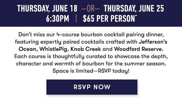 Thursday, June 18 Or Thursday, Jun 25 6:30PM. $65 Per Person.* Don't miss our 4-course bourbon cocktail pairing dinner, featuring expertly paired cocktails crafted with Jefferson’s Ocean, WhistlePig, Knob Creek and Woodford Reserve. Each course is thoughtfully curated to showcase the depth, character and warmth of bourbon for the summer season. Space is limited--RSVP today! RSVP NOW