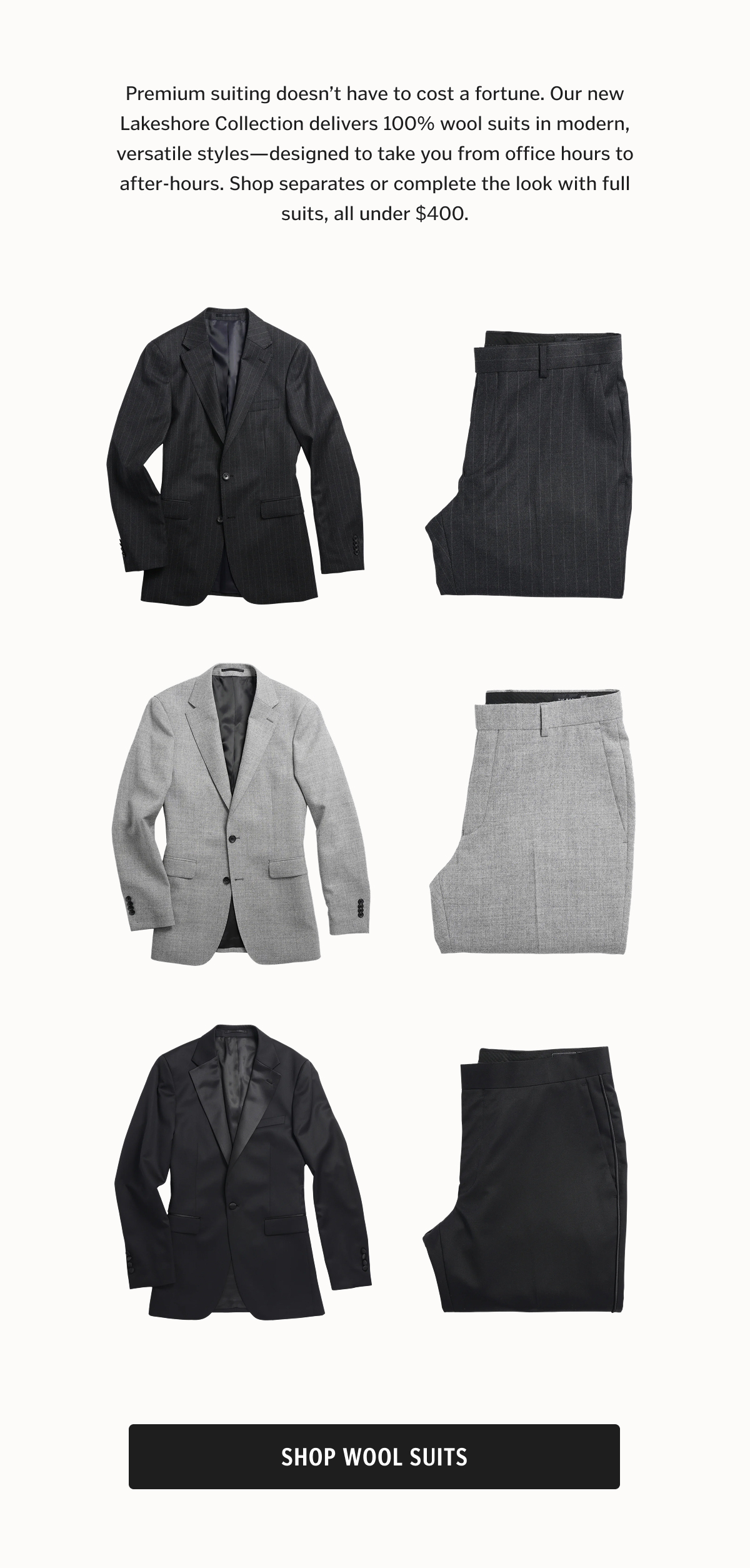 Premium suiting doesn’t have to cost a fortune. Our new Lakeshore Collection delivers 100% wool suits in modern, versatile styles—designed to take you from office hours to after-hours. Shop separates or complete the look with full suits, all under $400.