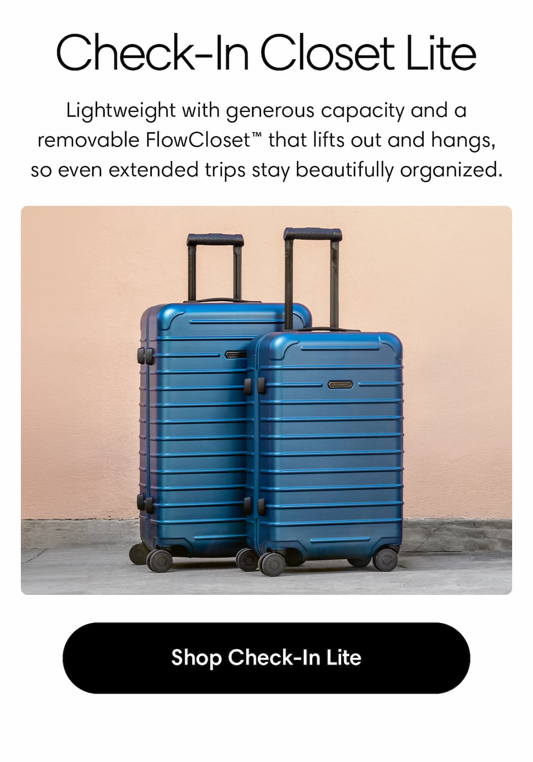 CHECK-IN CLOSET LITE: Lightweight with generous capacity and a removable FlowCloset™ that lifts out and hangs—so even extended trips stay beautifully organized. SHOP THE CHECK-IN LITE