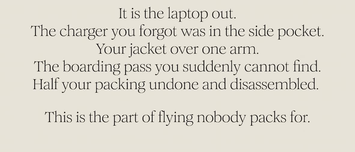 It is the laptop out. The charger you forgot was in the side pocket. Your jacket over one arm. The boarding pass you suddenly cannot find. Half your packing undone and disassembled.  This is the part of flying nobody packs for.