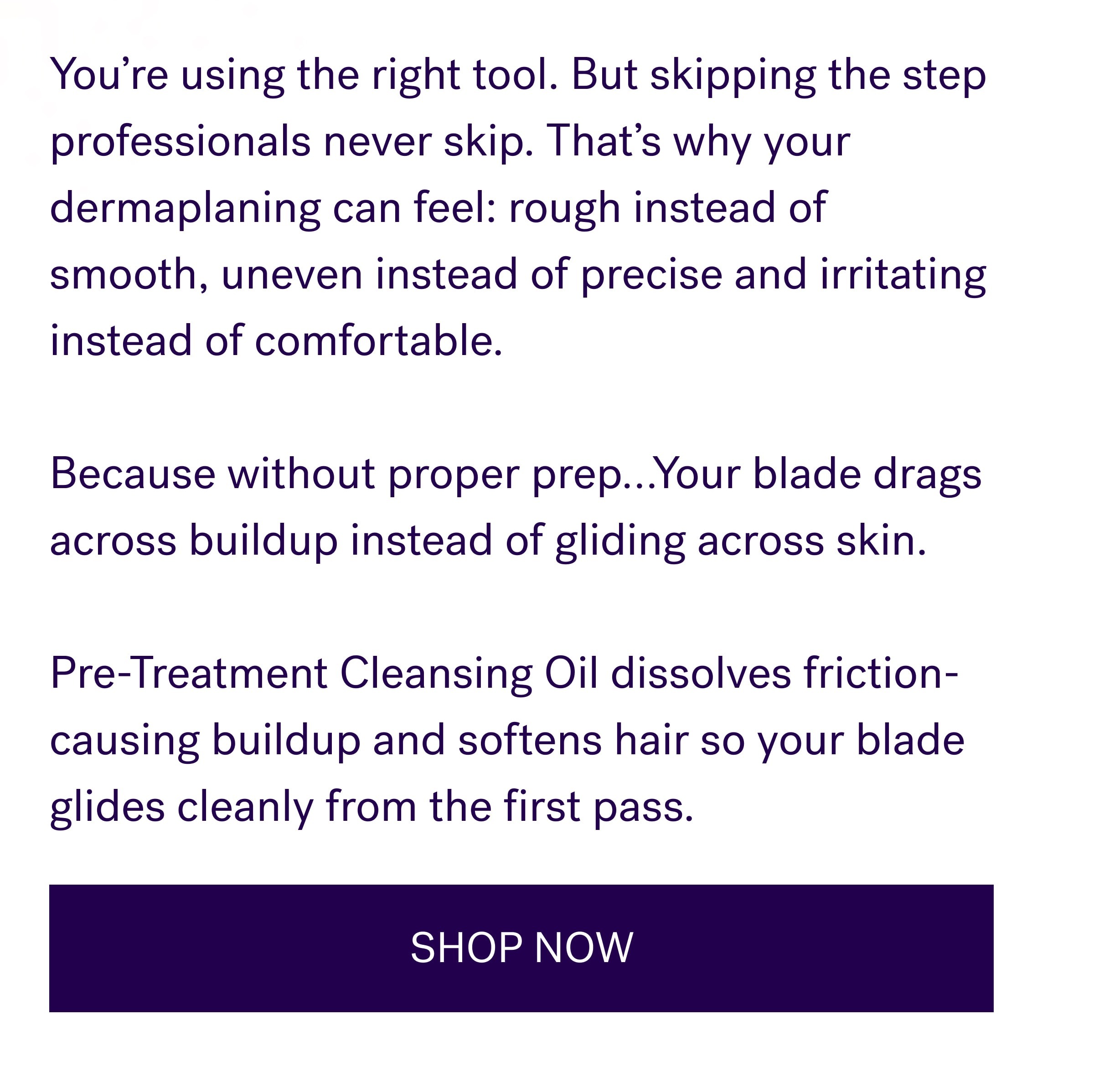 You’re using the right tool. But skipping the step professionals never skip. That’s why your dermaplaning can feel: rough instead of smooth, uneven instead of precise and irritating instead of comfortable. &nbsp; Because without proper prep…Your blade drags across buildup instead of gliding across skin. &nbsp; Pre-Treatment Cleansing Oil dissolves friction-causing buildup and softens hair so your blade glides cleanly from the first pass. SHOP NOW