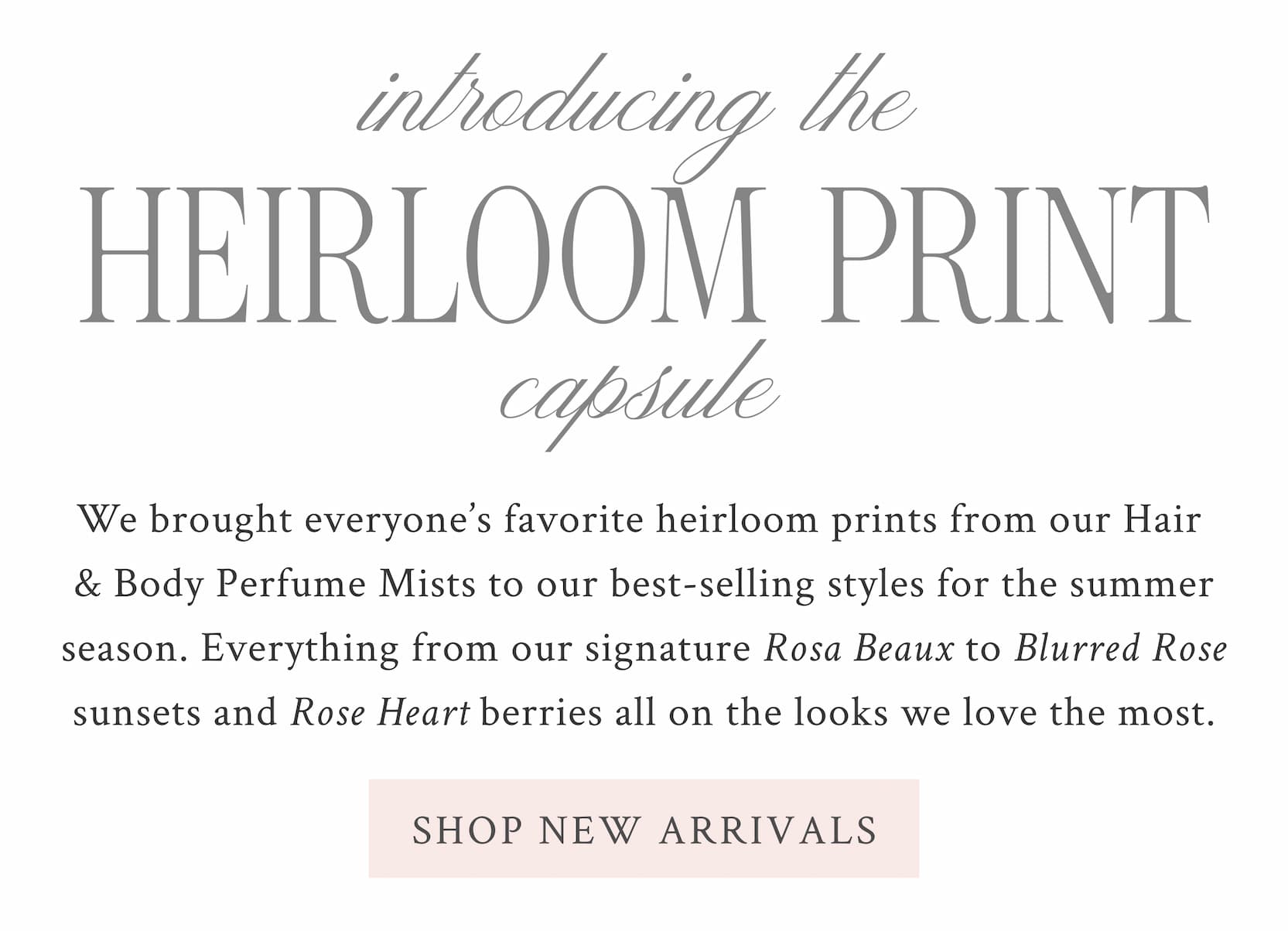 Introducing The Heirloom Print Capsule  We brought everyone’s favorite heirloom prints from our Hair & Body Perfume Mists to our best-selling styles for the summer season. Everything from our signature Rosa Beaux to Ibiza Sunset and Rose Heart berries all on the looks we love the most. <SHOP NEW ARRIVALS>