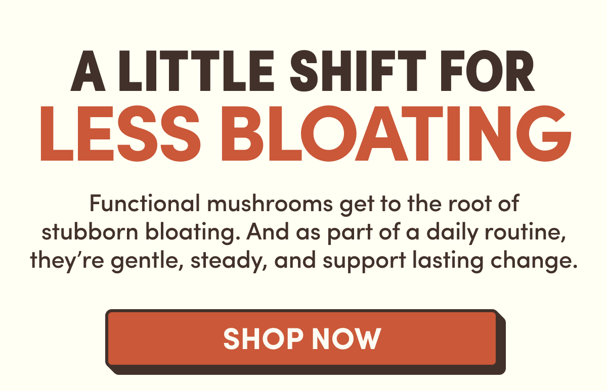 A Little Shift for Less Bloating | Functional mushrooms get to the root of stubborn bloating. And as part of a daily routine, they're gentle, steady, and support lasting change. | Shop Now