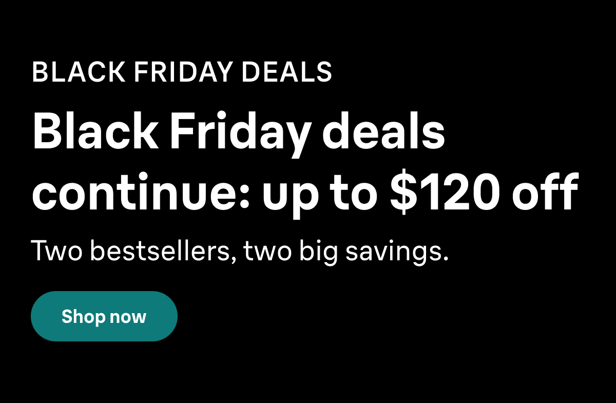 BLACK FRIDAY DEALS. Black Friday deals continue:: up to $120 off. Two bestsellers, two big savings. Shop now
