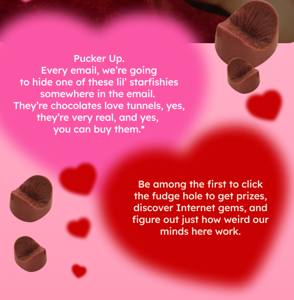 Pucker Up. Every email, we’re going to hide one of these lil’ starfishies somewhere in the email. They’re chocolates love tunnels, yes, they’re very real, and yes, you can buy them.*  Be among the first to click the fudge hole to get prizes, discover Internet gems, and figure out just how weird our minds here work.