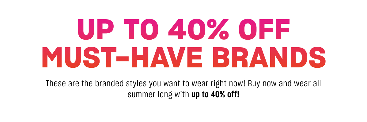 30-40% OFF MUST-HAVE BRANDS These are the branded styles you want to wear right now! Buy now and wear all summer long with 40% off!